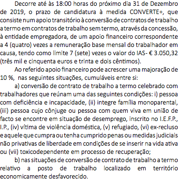 Decorre até às 18:00 horas do próximo dia 31 de Dezembro de 2019, o prazo de candidatura à medida CONVERTE+, que consiste num apoio transitório à conversão de contratos de trabalho a termo em contratos de trabalho sem termo, através da concessão, à entidade empregadora, de um apoio financeiro correspondente a 4 (quatro) vezes a remuneração base mensal do trabalhador em causa, tendo como limite 7 (sete) vezes o valor do IAS - € 3.050,32 (três mil e cinquenta euros e trinta e dois cêntimos). Ao referido apoio financeiro pode acrescer uma majoração de 10 %, nas seguintes situações, cumuláveis entre si: a) conversão de contrato de trabalho a termo celebrado com trabalhadores que reúnam uma das seguintes condições: i) pessoa com deficiência e incapacidade, (ii) integre família monoparental, (iii) pessoa cujo cônjuge ou pessoa com quem viva em união de facto se encontre em situação de desemprego, inscrito no I.E.F.P., I.P., (iv) vítima de violência doméstica, (v) refugiado, (vi) ex-recluso e aquele que cumpra ou tenha cumprido penas ou medidas judiciais não privativas de liberdade em condições de se inserir na vida ativa ou (vii) toxicodependente em processo de recuperação; b) nas situações de conversão de contrato de trabalho a termo relativo a posto de trabalho localizado em território economicamente desfavorecido.